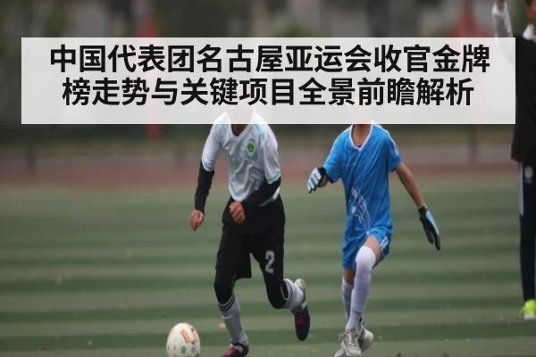中国代表团名古屋亚运会收官金牌榜走势与关键项目全景前瞻解析